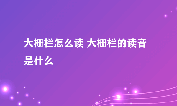 大栅栏怎么读 大栅栏的读音是什么