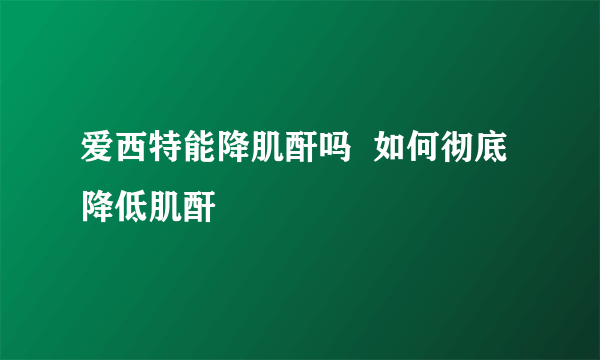 爱西特能降肌酐吗  如何彻底降低肌酐