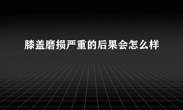 膝盖磨损严重的后果会怎么样