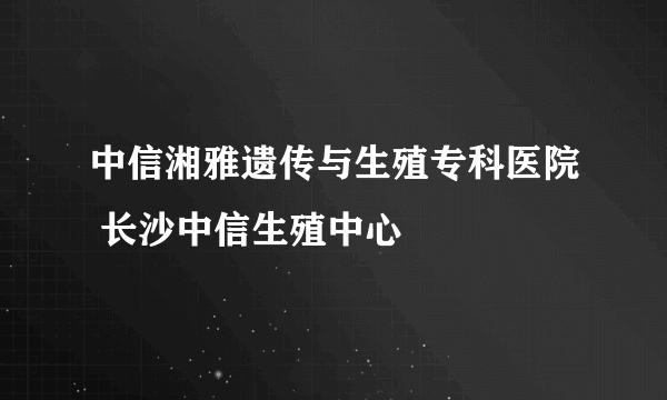 中信湘雅遗传与生殖专科医院 长沙中信生殖中心