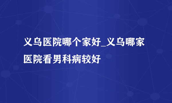 义乌医院哪个家好_义乌哪家医院看男科病较好