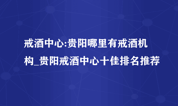 戒酒中心:贵阳哪里有戒酒机构_贵阳戒酒中心十佳排名推荐