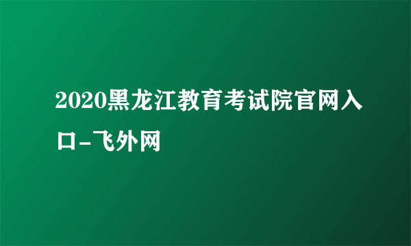 2020黑龙江教育考试院官网入口-飞外网