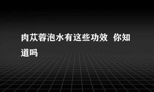 肉苁蓉泡水有这些功效  你知道吗