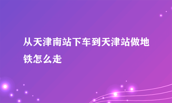 从天津南站下车到天津站做地铁怎么走