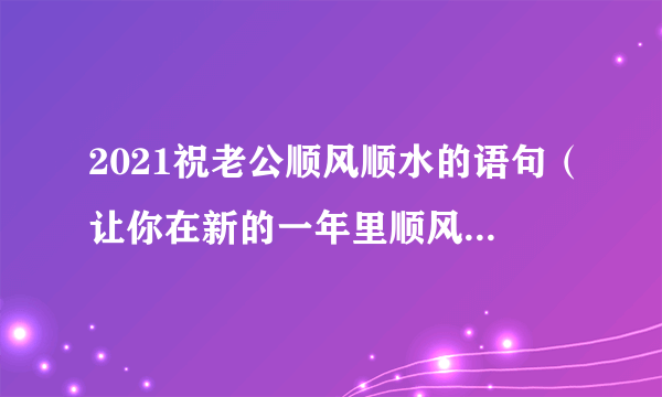 2021祝老公顺风顺水的语句（让你在新的一年里顺风顺水）-飞外网