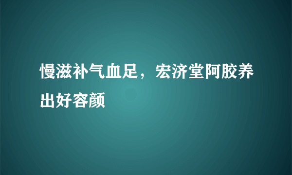 慢滋补气血足，宏济堂阿胶养出好容颜