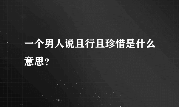 一个男人说且行且珍惜是什么意思？