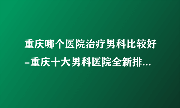 重庆哪个医院治疗男科比较好-重庆十大男科医院全新排行名单？