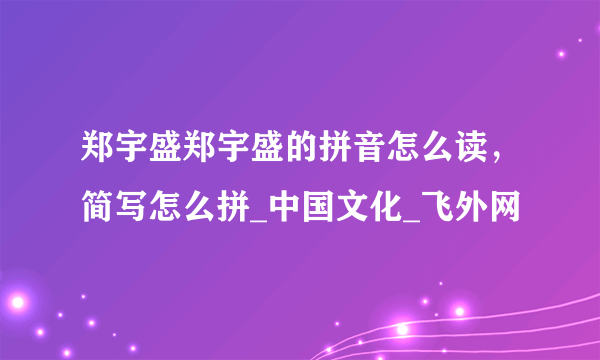 郑宇盛郑宇盛的拼音怎么读，简写怎么拼_中国文化_飞外网