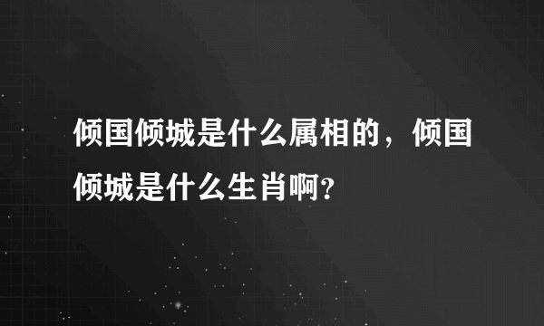 倾国倾城是什么属相的，倾国倾城是什么生肖啊？