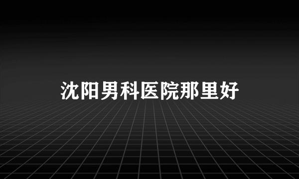 沈阳男科医院那里好