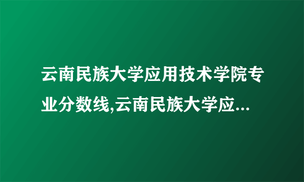 云南民族大学应用技术学院专业分数线,云南民族大学应用技术学院各专业录取分数线(原创)