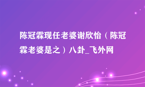 陈冠霖现任老婆谢欣怡（陈冠霖老婆是之）八卦_飞外网