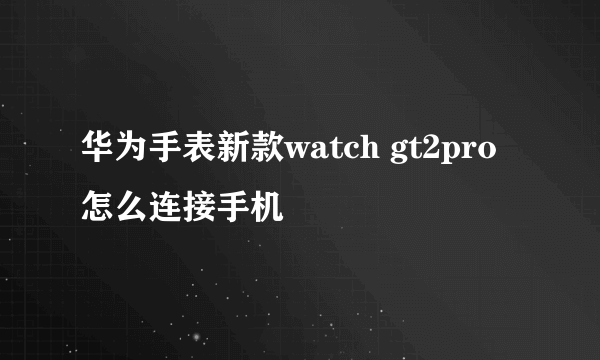 华为手表新款watch gt2pro怎么连接手机