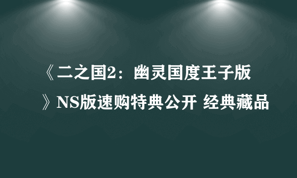 《二之国2：幽灵国度王子版》NS版速购特典公开 经典藏品