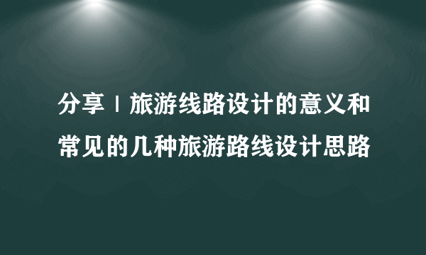 分享｜旅游线路设计的意义和常见的几种旅游路线设计思路