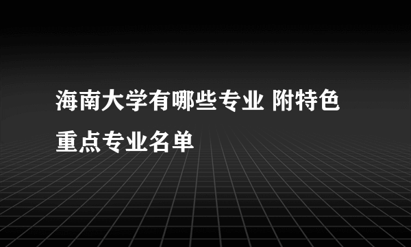 海南大学有哪些专业 附特色重点专业名单