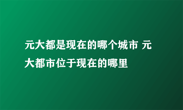 元大都是现在的哪个城市 元大都市位于现在的哪里