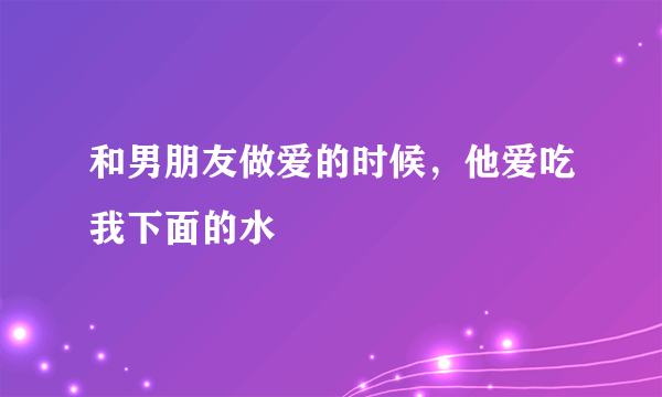 和男朋友做爱的时候，他爱吃我下面的水