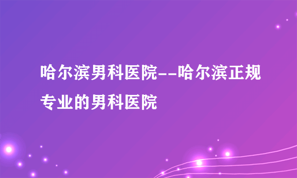 哈尔滨男科医院--哈尔滨正规专业的男科医院