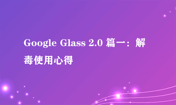 Google Glass 2.0 篇一：解毒使用心得