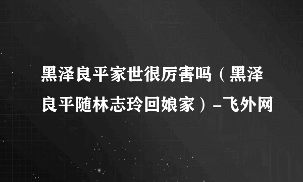 黑泽良平家世很厉害吗（黑泽良平随林志玲回娘家）-飞外网