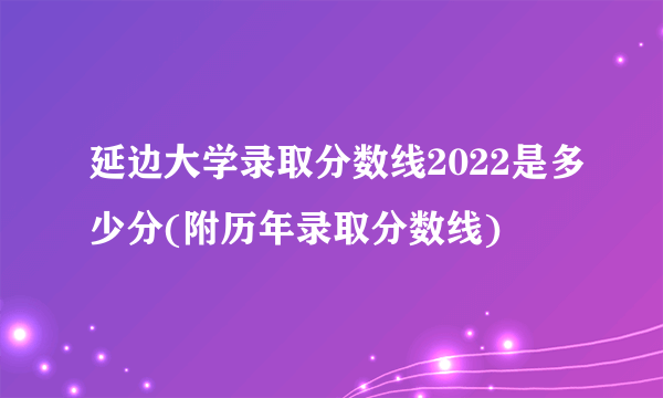 延边大学录取分数线2022是多少分(附历年录取分数线)