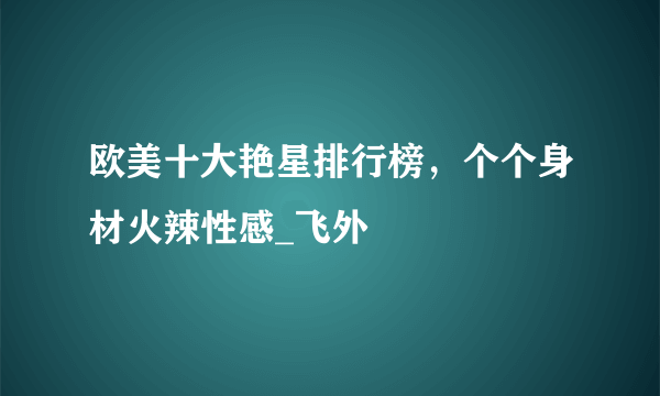 欧美十大艳星排行榜，个个身材火辣性感_飞外