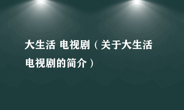 大生活 电视剧（关于大生活 电视剧的简介）