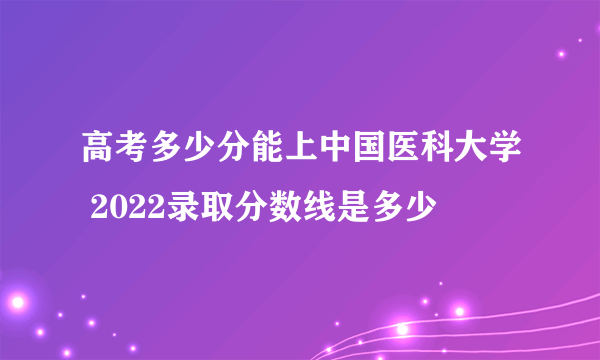 高考多少分能上中国医科大学 2022录取分数线是多少