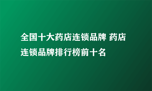 全国十大药店连锁品牌 药店连锁品牌排行榜前十名