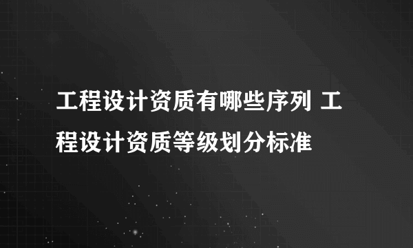 工程设计资质有哪些序列 工程设计资质等级划分标准