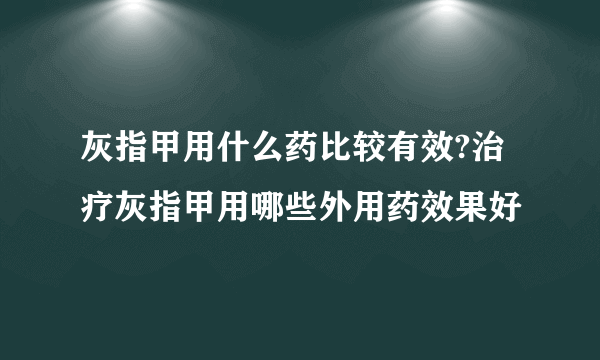 灰指甲用什么药比较有效?治疗灰指甲用哪些外用药效果好