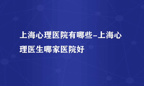 上海心理医院有哪些-上海心理医生哪家医院好