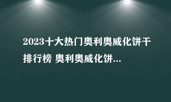 2023十大热门奥利奥威化饼干排行榜 奥利奥威化饼干哪款好【TOP榜】