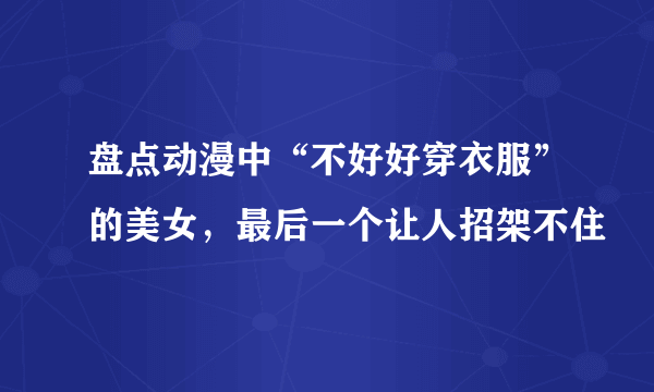 盘点动漫中“不好好穿衣服”的美女，最后一个让人招架不住