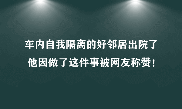 车内自我隔离的好邻居出院了 他因做了这件事被网友称赞！