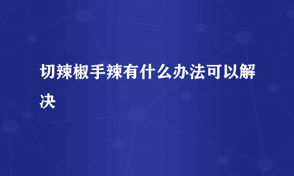 切辣椒手辣有什么办法可以解决