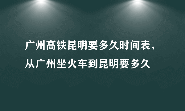 广州高铁昆明要多久时间表，从广州坐火车到昆明要多久