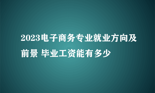 2023电子商务专业就业方向及前景 毕业工资能有多少