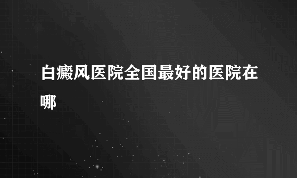 白癜风医院全国最好的医院在哪