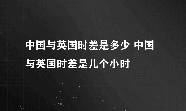 中国与英国时差是多少 中国与英国时差是几个小时