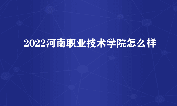 2022河南职业技术学院怎么样