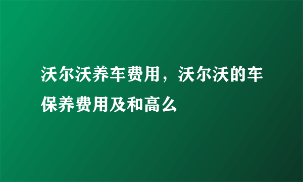 沃尔沃养车费用，沃尔沃的车保养费用及和高么