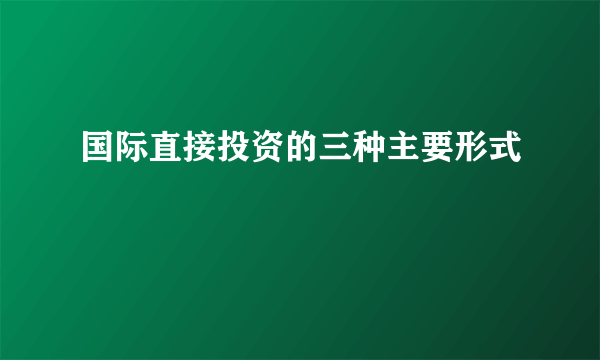 国际直接投资的三种主要形式