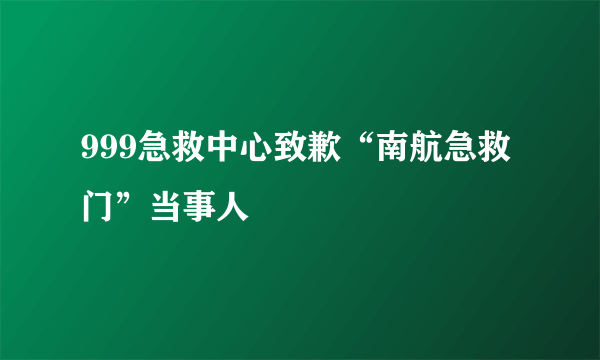 999急救中心致歉“南航急救门”当事人