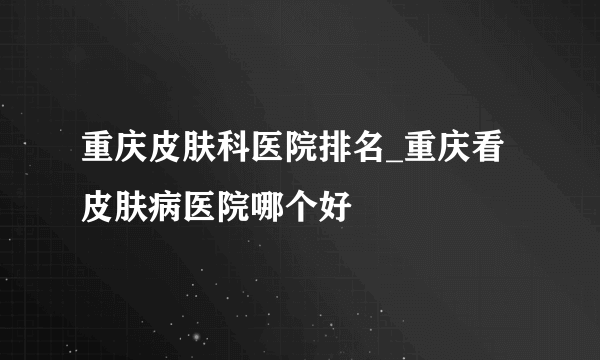 重庆皮肤科医院排名_重庆看皮肤病医院哪个好