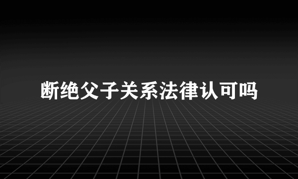 断绝父子关系法律认可吗