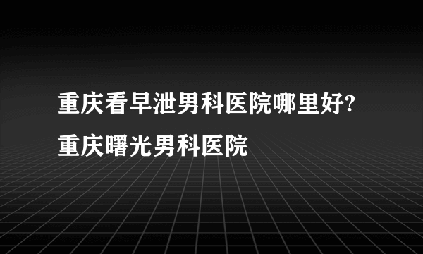 重庆看早泄男科医院哪里好?重庆曙光男科医院